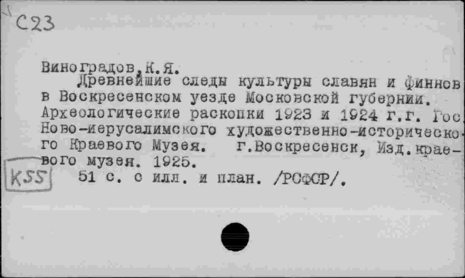 ﻿Виноградов. К. Я.
Древнейшие следы культуры славян и финнов в Воскресенском уезде Московской губернии. Археологические раскопки и 1&24 г.г. Гос Но во-Иерусалиме ко го худоаественно-историческо' го Краевого Музея. г.Воскресенск, Мзд.крае-——вого музея. 1»25.
51 с. с илл. и план. /РСФСР/.